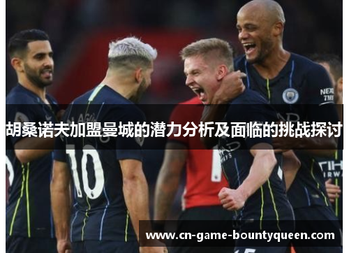 胡桑诺夫加盟曼城的潜力分析及面临的挑战探讨 胡桑诺夫加盟曼城的潜力分析及面临的挑战探讨