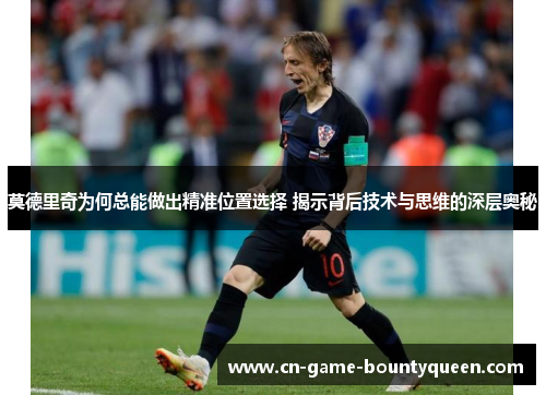莫德里奇为何总能做出精准位置选择 揭示背后技术与思维的深层奥秘