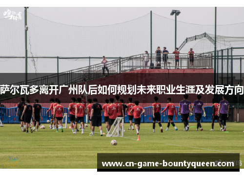 萨尔瓦多离开广州队后如何规划未来职业生涯及发展方向