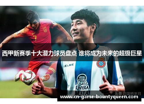西甲新赛季十大潜力球员盘点 谁将成为未来的超级巨星