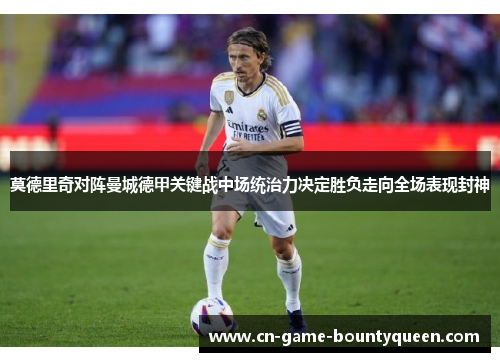 莫德里奇对阵曼城德甲关键战中场统治力决定胜负走向全场表现封神