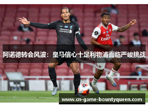 阿诺德转会风波：皇马信心十足利物浦面临严峻挑战